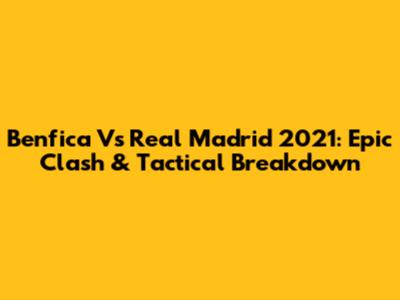 Benfica Vs Real Madrid 2021: Epic Clash & Tactical Breakdown