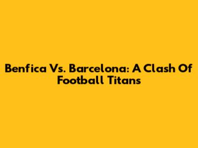 Benfica Vs. Barcelona: A Clash Of Football Titans
