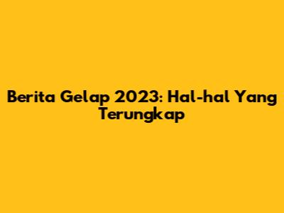 Berita Gelap 2023: Hal-hal Yang Terungkap