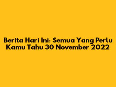 Berita Hari Ini: Semua Yang Perlu Kamu Tahu 30 November 2022