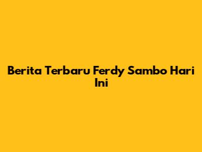 Berita Terbaru Ferdy Sambo Hari Ini