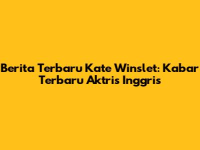 Berita Terbaru Kate Winslet: Kabar Terbaru Aktris Inggris