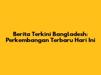 Berita Terkini Bangladesh: Perkembangan Terbaru Hari Ini