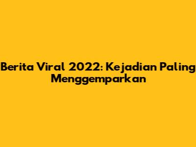Berita Viral 2022: Kejadian Paling Menggemparkan