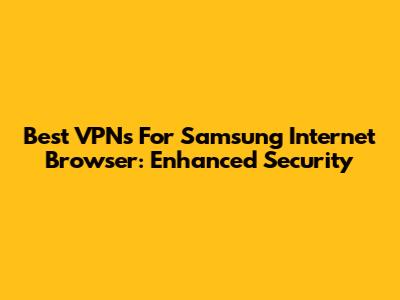 Best VPNs For Samsung Internet Browser: Enhanced Security