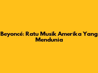 Beyoncé: Ratu Musik Amerika Yang Mendunia