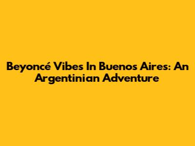 Beyoncé Vibes In Buenos Aires: An Argentinian Adventure
