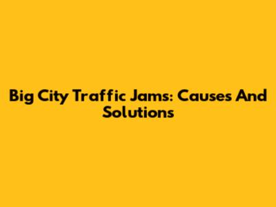 Big City Traffic Jams: Causes And Solutions