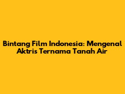 Bintang Film Indonesia: Mengenal Aktris Ternama Tanah Air