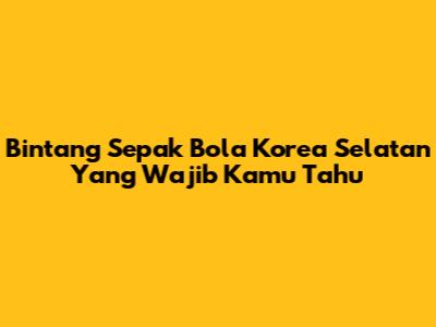 Bintang Sepak Bola Korea Selatan Yang Wajib Kamu Tahu