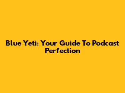 Blue Yeti: Your Guide To Podcast Perfection