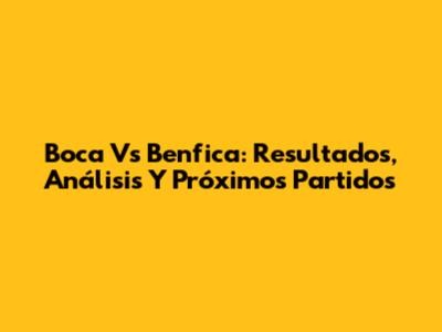 Boca Vs Benfica: Resultados, Análisis Y Próximos Partidos