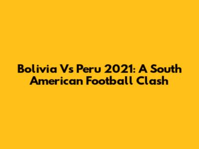 Bolivia Vs Peru 2021: A South American Football Clash