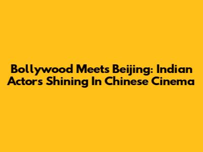 Bollywood Meets Beijing: Indian Actors Shining In Chinese Cinema