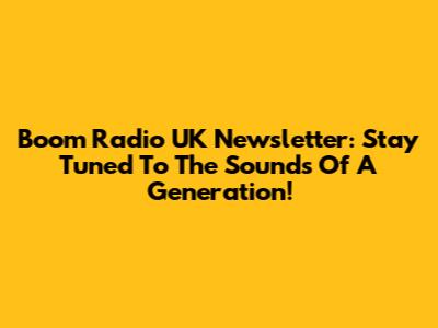 Boom Radio UK Newsletter: Stay Tuned To The Sounds Of A Generation!