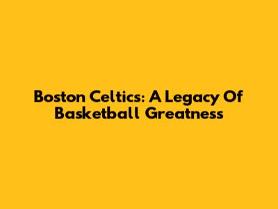 Boston Celtics: A Legacy Of Basketball Greatness