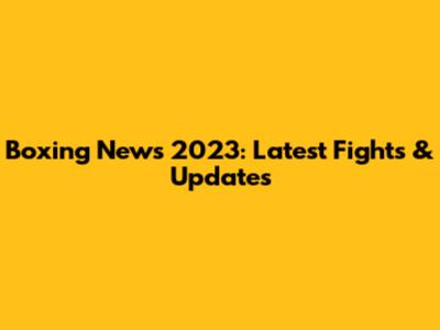 Boxing News 2023: Latest Fights & Updates