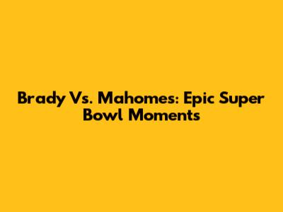 Brady Vs. Mahomes: Epic Super Bowl Moments