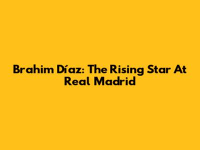 Brahim Díaz: The Rising Star At Real Madrid