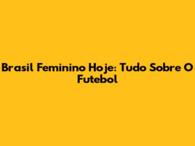Brasil Feminino Hoje: Tudo Sobre O Futebol