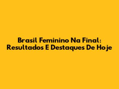 Brasil Feminino Na Final: Resultados E Destaques De Hoje