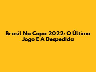 Brasil Na Copa 2022: O Último Jogo E A Despedida