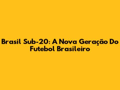 Brasil Sub-20: A Nova Geração Do Futebol Brasileiro