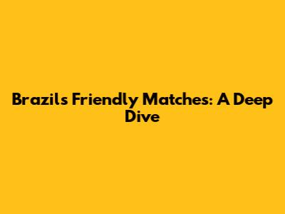 Brazil's Friendly Matches: A Deep Dive