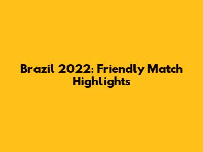 Brazil 2022: Friendly Match Highlights