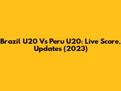 Brazil U20 Vs Peru U20: Live Score, Updates (2023)