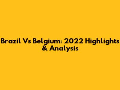 Brazil Vs Belgium: 2022 Highlights & Analysis