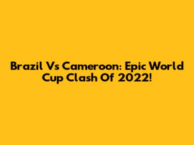 Brazil Vs Cameroon: Epic World Cup Clash Of 2022!