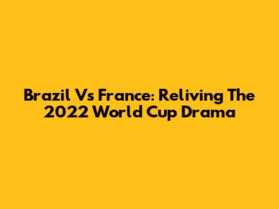 Brazil Vs France: Reliving The 2022 World Cup Drama