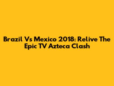 Brazil Vs Mexico 2018: Relive The Epic TV Azteca Clash