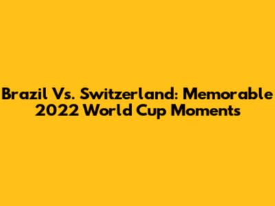 Brazil Vs. Switzerland: Memorable 2022 World Cup Moments