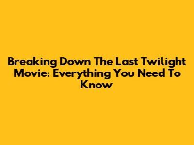 Breaking Down The Last Twilight Movie: Everything You Need To Know