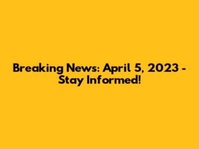 Breaking News: April 5, 2023 - Stay Informed!