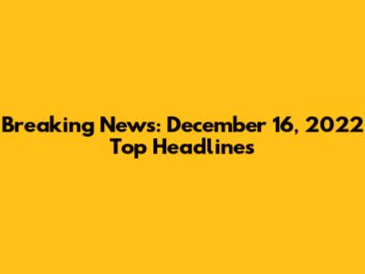 Breaking News: December 16, 2022 Top Headlines