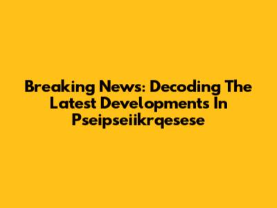 Breaking News: Decoding The Latest Developments In Pseipseiikrqesese