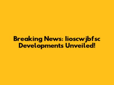 Breaking News: Iioscwjbfsc Developments Unveiled!