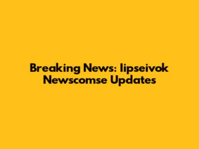 Breaking News: Iipseivok Newscomse Updates