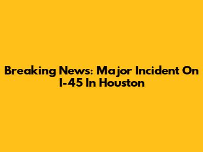 Breaking News: Major Incident On I-45 In Houston