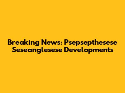 Breaking News: Psepsepthesese Seseanglesese Developments