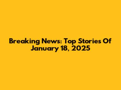Breaking News: Top Stories Of January 18, 2025