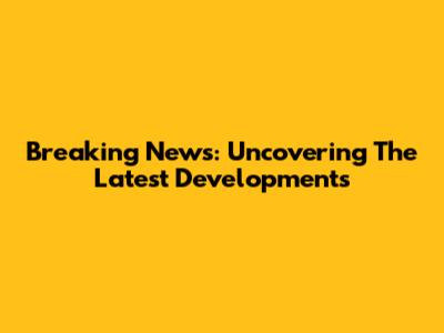 Breaking News: Uncovering The Latest Developments