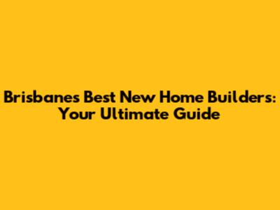 Brisbane's Best New Home Builders: Your Ultimate Guide