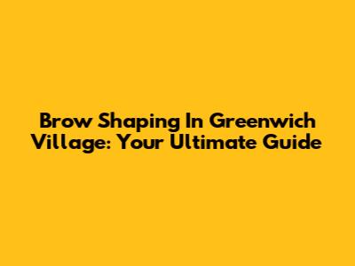 Brow Shaping In Greenwich Village: Your Ultimate Guide