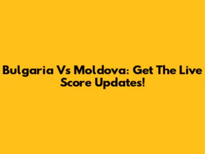 Bulgaria Vs Moldova: Get The Live Score Updates!