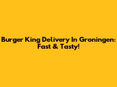 Burger King Delivery In Groningen: Fast & Tasty!