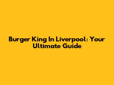 Burger King In Liverpool: Your Ultimate Guide